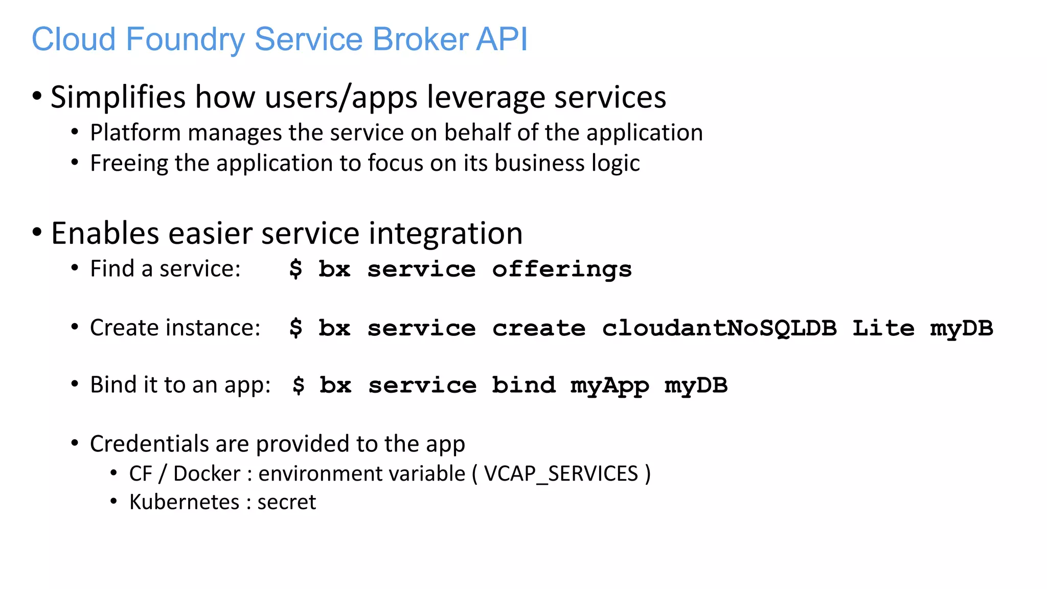 Cloud Foundry Service Broker API
• Simplifies how users/apps leverage services
• Platform manages the service on behalf of the application
• Freeing the application to focus on its business logic
• Enables easier service integration
• Find a service: $ bx service offerings
• Create instance: $ bx service create cloudantNoSQLDB Lite myDB
• Bind it to an app: $ bx service bind myApp myDB
• Credentials are provided to the app
• CF / Docker : environment variable ( VCAP_SERVICES )
• Kubernetes : secret
 