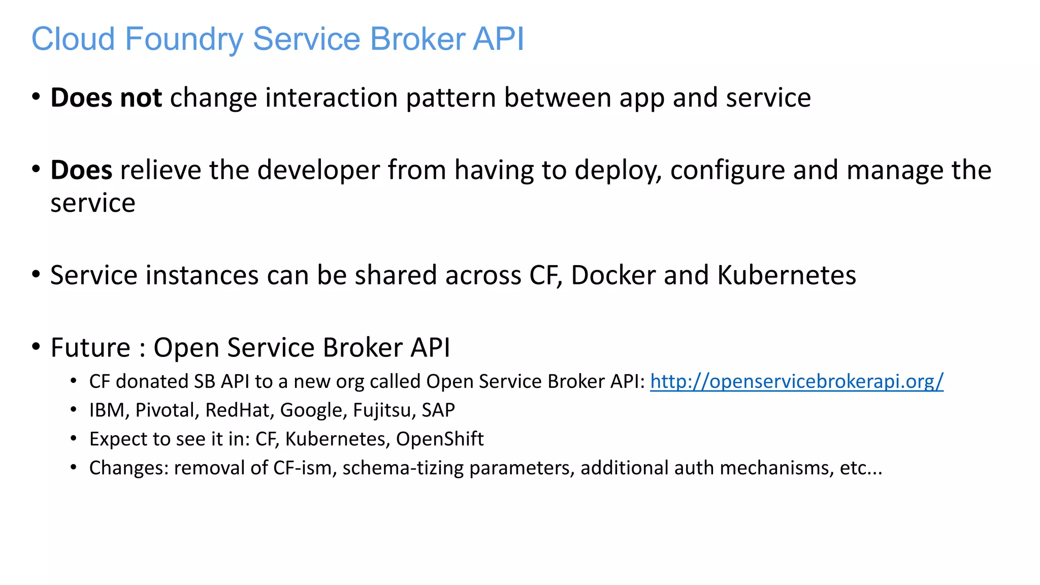 Cloud Foundry Service Broker API
• Does not change interaction pattern between app and service
• Does relieve the developer from having to deploy, configure and manage the
service
• Service instances can be shared across CF, Docker and Kubernetes
• Future : Open Service Broker API
• CF donated SB API to a new org called Open Service Broker API: http://openservicebrokerapi.org/
• IBM, Pivotal, RedHat, Google, Fujitsu, SAP
• Expect to see it in: CF, Kubernetes, OpenShift
• Changes: removal of CF-ism, schema-tizing parameters, additional auth mechanisms, etc...
 