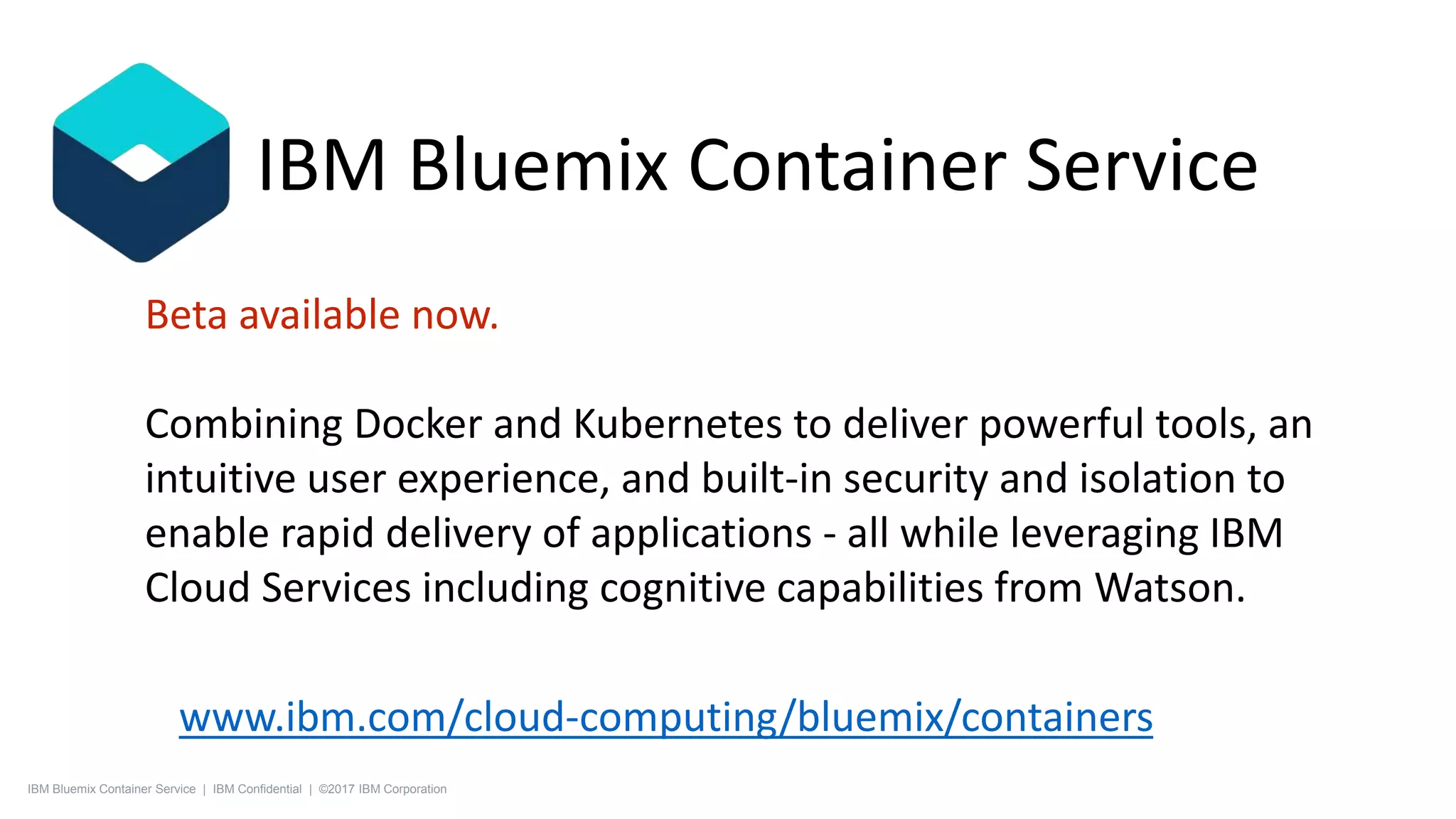 Beta available now.
Combining Docker and Kubernetes to deliver powerful tools, an
intuitive user experience, and built-in security and isolation to
enable rapid delivery of applications - all while leveraging IBM
Cloud Services including cognitive capabilities from Watson.
www.ibm.com/cloud-computing/bluemix/containers
IBM Bluemix Container Service
IBM Bluemix Container Service | IBM Confidential | ©2017 IBM Corporation
 