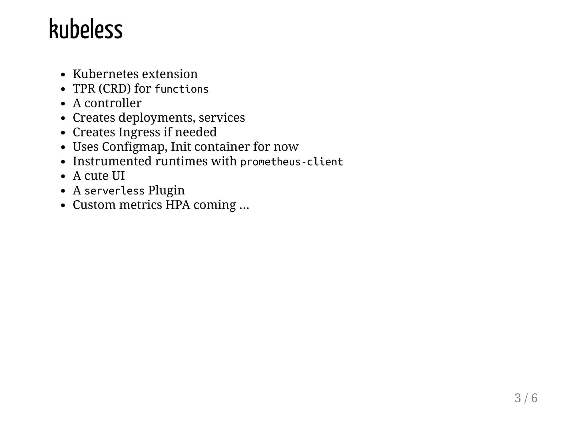 kubeless
Kubernetes extension
TPR (CRD) for functions
A controller
Creates deployments, services
Creates Ingress if needed
Uses Configmap, Init container for now
Instrumented runtimes with prometheus-client
A cute UI
A serverless Plugin
Custom metrics HPA coming ...
3 / 6