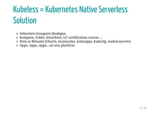 Kubeless = Kubernetes Native Serverless
Solution
Sebastien Goasguen @sebgoa
kompose, Cabin, kmachine, LF certification course ...
Now at Bitnami (Charts, monocular, kubeapps, kubecfg, sealed-secrets)
Apps, Apps, Apps...on any platform
1 / 6
 