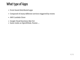 What type of Apps
Event based distributed apps
Composed of many different services triggered by events
AWS Lambda Clone
Google Cloud functions like CLI
Same realm as OpenWhisk, Fission ...
4 / 6
 