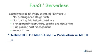 FaaS / Serverless
Somewhere in the PaaS spectrum. “ServiceFull”
• Not pushing code ala git push
• Not running fully baked containers
• Transparent infrastructure, scaling and networking
• Fine grained cost management
• source to prod
“Reduce MTTP : Mean Time To Production or MTTD
…”
 
