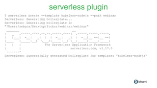$ serverless create --template kubeless-nodejs --path webinar
Serverless: Generating boilerplate...
Serverless: Generating boilerplate in
"/Users/sebgoa/Desktop/foobar/webinar/webinar"
_______ __
| _ .-----.----.--.--.-----.----| .-----.-----.-----.
| |___| -__| _| | | -__| _| | -__|__ --|__ --|
|____ |_____|__| ___/|_____|__| |__|_____|_____|_____|
| | | The Serverless Application Framework
| | serverless.com, v1.17.0
-------'
Serverless: Successfully generated boilerplate for template: "kubeless-nodejs"
serverless plugin
 