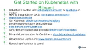 Get Started on Kubernetes with
Bitnami1
2
3
4
5
6
7
Sebastien’s contact info: sebgoa@bitnami.com or @sebgoa on
Twitter
How-to Setup K8s on GKE: cloud.google.com/container-
engine/docs/quickstart
Get Kubeless: github.com/kubeless/kubeless
Bitnami documentation on Kubernetes:
docs.bitnami.com/kubernetes
Other Bitnami Kubernetes projects: bitnami.com/kubernetes
Bitnami documentation for Containers: docs.bitnami.com/containers
Bitnami-base Containers: www.bitnami.com/containers
8
Recording of webinar to come!
 