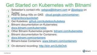 Confidential
Get Started on Kubernetes with Bitnami
1
2
3
4
5
6
7
Sebastien’s contact info: sebgoa@bitnami.com or @sebgoa on
Twitter
How-to Setup K8s on GKE: cloud.google.com/container-
engine/docs/quickstart
Get Kubeless: github.com/kubeless/kubeless
Bitnami documentation on Kubernetes:
docs.bitnami.com/kubernetes
Other Bitnami Kubernetes projects: bitnami.com/kubernetes
Bitnami documentation for Containers:
docs.bitnami.com/containers
Bitnami-base Containers: www.bitnami.com/containers
8 On-demand recording: http://bitn.am/2u5bOnA
 