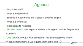Agenda
• Who is Bitnami?
• What is Kubernetes?
• Benefits of Kubernetes and Google Container Engine
• What is Serverless?
• Introduction to Kubeless
• Bitnami Demo: How to go serverless in Google Container Engine with
Kubeless
• Live Q&A: Live Q&A with Sebastien– Ask your questions via the
WebEx chat window & We’ll get to them at the end. ☺
 