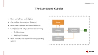 CONFIDENTIAL designator
The Standalone Kubelet
● Does not talk to a control plane
● Can be fully disconnected if desired
● Uses the kubelet’s static manifest feature
● Compatible with fully automatic provisioning
○ Golden image
○ Ignition/Cloud-Init
● More powerful with a self-managing operating
system
Node
Kubelet
Operating
System
Container
Runtime
P
 