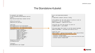CONFIDENTIAL designator
The Standalone Kubelet
$ systemctl cat kubelet
# /etc/systemd/system/kubelet.service
[Unit]
Description=Kubernetes Kubelet Server
After=crio.service
Requires=crio.service
[Service]
WorkingDirectory=/var/lib/kubelet
EnvironmentFile=-/etc/kubernetes/config
EnvironmentFile=-/etc/kubernetes/kubelet
ExecStart=/usr/bin/kubelet 
$KUBE_LOGTOSTDERR 
$KUBE_LOG_LEVEL 
$KUBELET_API_SERVER 
$KUBELET_ADDRESS 
$KUBELET_PORT 
$KUBELET_HOSTNAME 
$KUBE_ALLOW_PRIV 
$KUBELET_ARGS
Restart=on-failure
KillMode=process
[Install]
WantedBy=multi-user.target
$ cat /etc/kubernetes/kubelet
###
# kubernetes kubelet (minion) config
# The address for the info server to serve on (set to
0.0.0.0 or "" for all interfaces)
KUBELET_ADDRESS="--address=127.0.0.1"
# The port for the info server to serve on
# KUBELET_PORT="--port=10250"
# You may leave this blank to use the actual hostname
KUBELET_HOSTNAME="--hostname-override=127.0.0.1"
# Add your own!
KUBELET_ARGS="--cgroup-driver=systemd --fail-swap-on=false
--pod-manifest-path=/etc/kubernetes/manifests
--container-runtime=remote
--container-runtime-endpoint=unix:///var/run/crio/crio.sock
--runtime-request-timeout=10m"
 