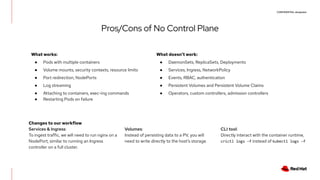 CONFIDENTIAL designator
Pros/Cons of No Control Plane
What works:
● Pods with multiple containers
● Volume mounts, security contexts, resource limits
● Port redirection, NodePorts
● Log streaming
● Attaching to containers, exec-ing commands
● Restarting Pods on failure
What doesn’t work:
● DaemonSets, ReplicaSets, Deployments
● Services, Ingress, NetworkPolicy
● Events, RBAC, authentication
● Persistent Volumes and Persistent Volume Claims
● Operators, custom controllers, admission controllers
Changes to our workflow
Services & Ingress:
To ingest traffic, we will need to run nginx on a
NodePort, similar to running an Ingress
controller on a full cluster.
Volumes:
Instead of persisting data to a PV, you will
need to write directly to the host’s storage.
CLI tool:
Directly interact with the container runtime,
crictl logs -f instead of kubectl logs -f
 