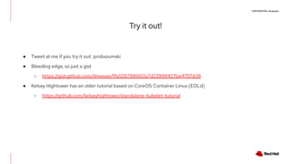 CONFIDENTIAL designator
Try it out!
● Tweet at me if you try it out: @robszumski
● Bleeding edge, so just a gist
○ https://gist.github.com/dmesser/ffa556788660a7d23999427be4797d38
● Kelsey Hightower has an older tutorial based on CoreOS Container Linux (EOLd)
○ https://github.com/kelseyhightower/standalone-kubelet-tutorial
 