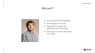 CONFIDENTIAL designator
Who am I?
● Now: OpenShift Product Manager
● Early employee at CoreOS
● Playing with containers and
Kubernetes since they existed
● Planning out an “edge” deployment
for my shop
 