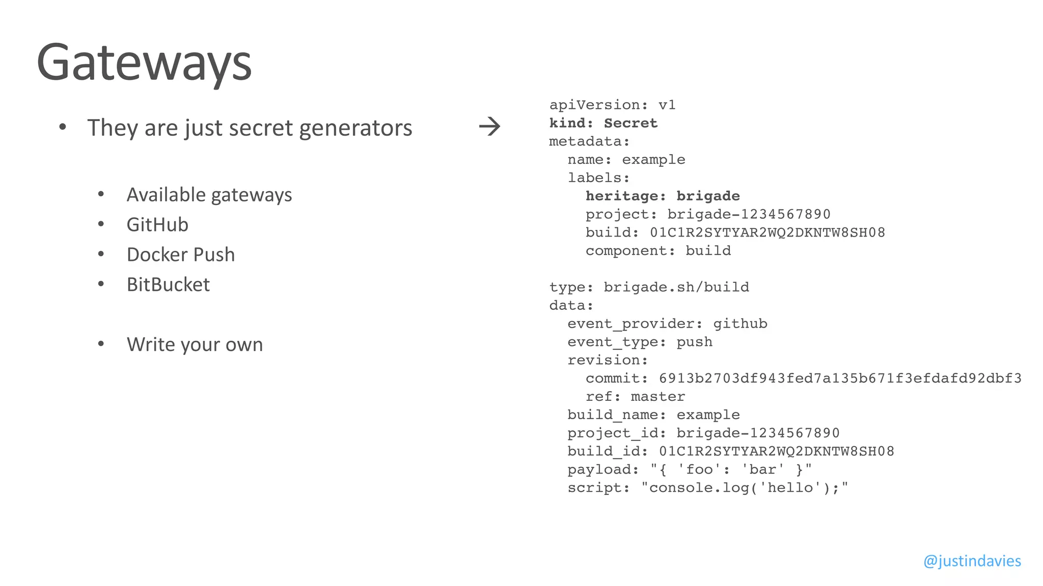 @justindavies
apiVersion: v1
kind: Secret
metadata:
name: example
labels:
heritage: brigade
project: brigade-1234567890
build: 01C1R2SYTYAR2WQ2DKNTW8SH08
component: build
type: brigade.sh/build
data:
event_provider: github
event_type: push
revision:
commit: 6913b2703df943fed7a135b671f3efdafd92dbf3
ref: master
build_name: example
project_id: brigade-1234567890
build_id: 01C1R2SYTYAR2WQ2DKNTW8SH08
payload: "{ 'foo': 'bar' }"
script: "console.log('hello');"
 