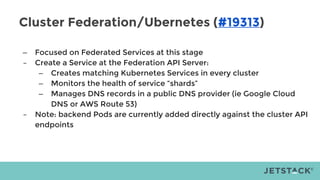 Cluster Federation/Ubernetes (#19313)
– Focused on Federated Services at this stage
– Create a Service at the Federation API Server:
– Creates matching Kubernetes Services in every cluster
– Monitors the health of service “shards”
– Manages DNS records in a public DNS provider (ie Google Cloud
DNS or AWS Route 53)
– Note: backend Pods are currently added directly against the cluster API
endpoints
 