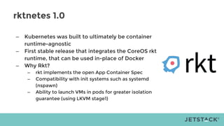 rktnetes 1.0
– Kubernetes was built to ultimately be container
runtime-agnostic
– First stable release that integrates the CoreOS rkt
runtime, that can be used in-place of Docker
– Why Rkt?
– rkt implements the open App Container Spec
– Compatibility with init systems such as systemd
(nspawn)
– Ability to launch VMs in pods for greater isolation
guarantee (using LKVM stage1)
 