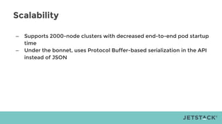 Scalability
– Supports 2000-node clusters with decreased end-to-end pod startup
time
– Under the bonnet, uses Protocol Buffer-based serialization in the API
instead of JSON
 