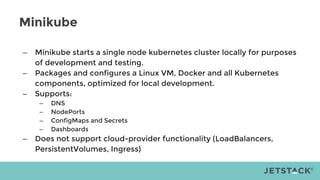 Minikube
– Minikube starts a single node kubernetes cluster locally for purposes
of development and testing.
– Packages and configures a Linux VM, Docker and all Kubernetes
components, optimized for local development.
– Supports:
– DNS
– NodePorts
– ConfigMaps and Secrets
– Dashboards
– Does not support cloud-provider functionality (LoadBalancers,
PersistentVolumes, Ingress)
 