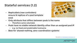 Stateful services (1.2)
- ReplicaSets (nee controllers)
ensure N replicas of a pod template
exist
- Only attribute that differs between pods is the name
- Therefore same volume(s)
- Pods have no stable network identity other than an assigned pod IP
- e.g. no fixed and predictable hostname
- Best for ‘shared-nothing, zero-coordination systems’
Photo credit: http://delectabledeliciousness.blogspot.co.uk
 