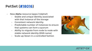PetSet (#18016)
– New Alpha resource (apps/v1alpha1)
– Stable and unique identity associated
with that instance of the storage
– Consistent network identity
– Predictable number of instances to ensure
that systems can form a quorum
– Ability to migrate from node to node with
stable network identity (DNS name)
– Scale up/down in a controlled fashion
 