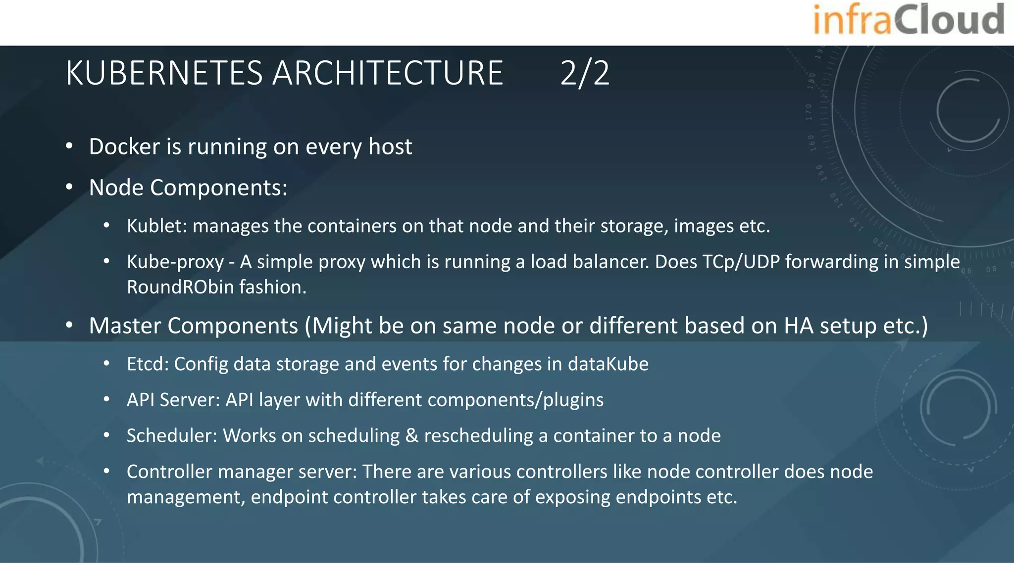 KUBERNETES ARCHITECTURE 2/2
• Docker is running on every host
• Node Components:
• Kublet: manages the containers on that node and their storage, images etc.
• Kube-proxy - A simple proxy which is running a load balancer. Does TCp/UDP forwarding in simple
RoundRObin fashion.
• Master Components (Might be on same node or different based on HA setup etc.)
• Etcd: Config data storage and events for changes in dataKube
• API Server: API layer with different components/plugins
• Scheduler: Works on scheduling & rescheduling a container to a node
• Controller manager server: There are various controllers like node controller does node
management, endpoint controller takes care of exposing endpoints etc.
 