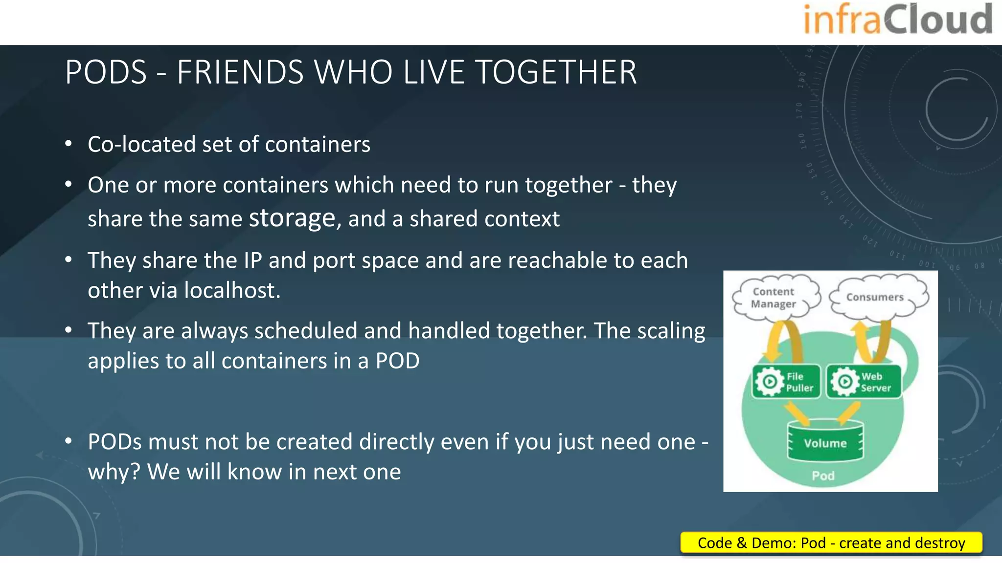 PODS - FRIENDS WHO LIVE TOGETHER
• Co-located set of containers
• One or more containers which need to run together - they
share the same storage, and a shared context
• They share the IP and port space and are reachable to each
other via localhost.
• They are always scheduled and handled together. The scaling
applies to all containers in a POD
• PODs must not be created directly even if you just need one -
why? We will know in next one
Code & Demo: Pod - create and destroy
 