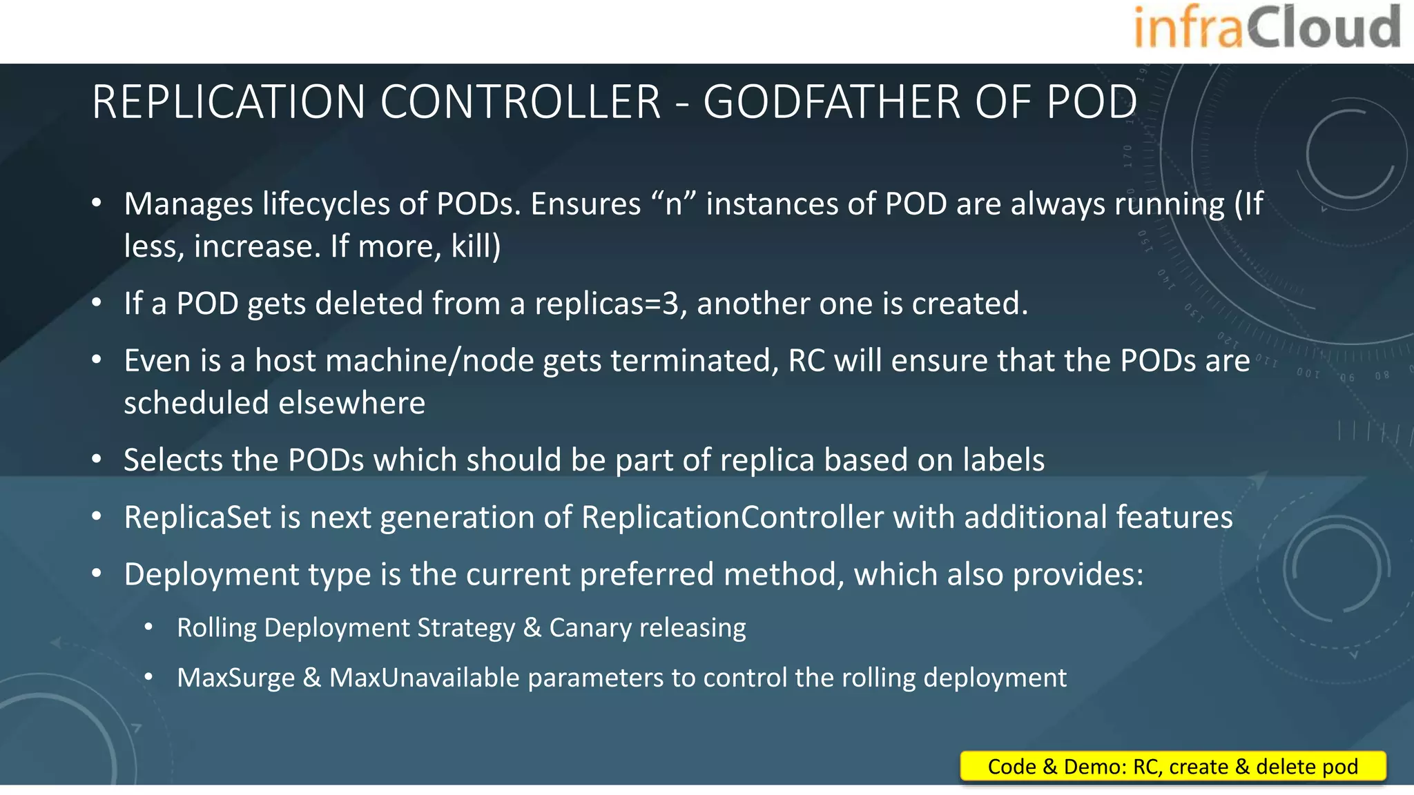 REPLICATION CONTROLLER - GODFATHER OF POD
• Manages lifecycles of PODs. Ensures “n” instances of POD are always running (If
less, increase. If more, kill)
• If a POD gets deleted from a replicas=3, another one is created.
• Even is a host machine/node gets terminated, RC will ensure that the PODs are
scheduled elsewhere
• Selects the PODs which should be part of replica based on labels
• ReplicaSet is next generation of ReplicationController with additional features
• Deployment type is the current preferred method, which also provides:
• Rolling Deployment Strategy & Canary releasing
• MaxSurge & MaxUnavailable parameters to control the rolling deployment
Code & Demo: RC, create & delete pod
 