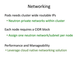 Networking
• Leverage cloud native networking solution
Pods needs cluster wide routable IPs
Each node requires a CIDR block
Performance and Manageability
• Neutron private networks within cluster
• Assign one neutron network/subnet per node
 
