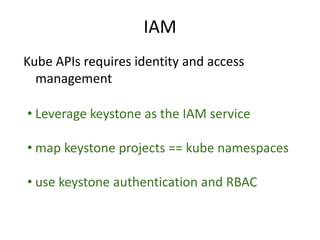 Kube APIs requires identity and access
management
• Leverage keystone as the IAM service
• map keystone projects == kube namespaces
• use keystone authentication and RBAC
IAM
 