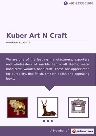 +91-9953361967
A Member of
Kuber Art N Craft
www.kuberartncraft.in
We are one of the leading manufacturers, exporters
and wholesalers of marble handicraft items, metal
handicraft, wooden handicraft. These are appreciated
for durability, ﬁne ﬁnish, smooth polish and appealing
looks.
 