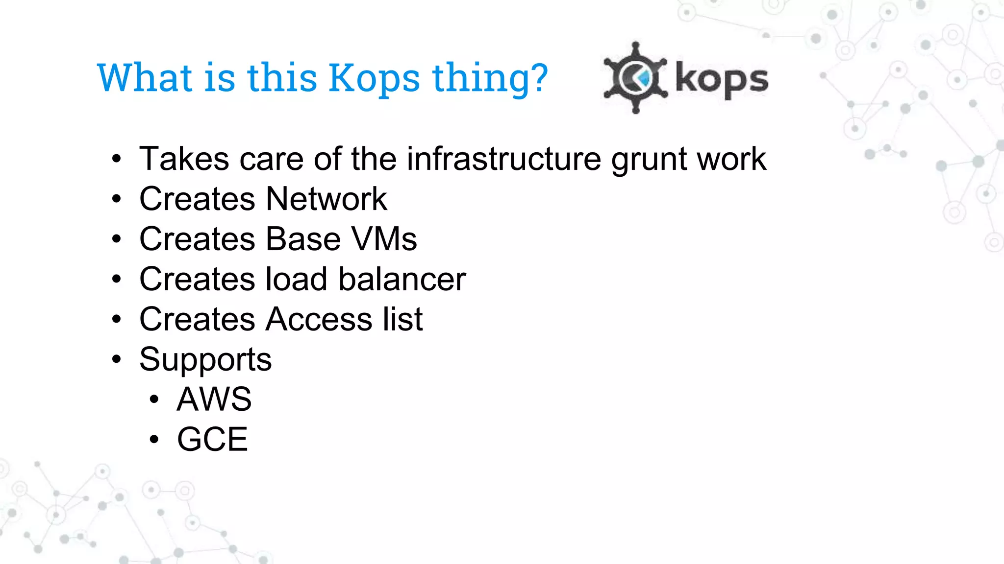 What is this Kops thing?
• Takes care of the infrastructure grunt work
• Creates Network
• Creates Base VMs
• Creates load balancer
• Creates Access list
• Supports
• AWS
• GCE
 
