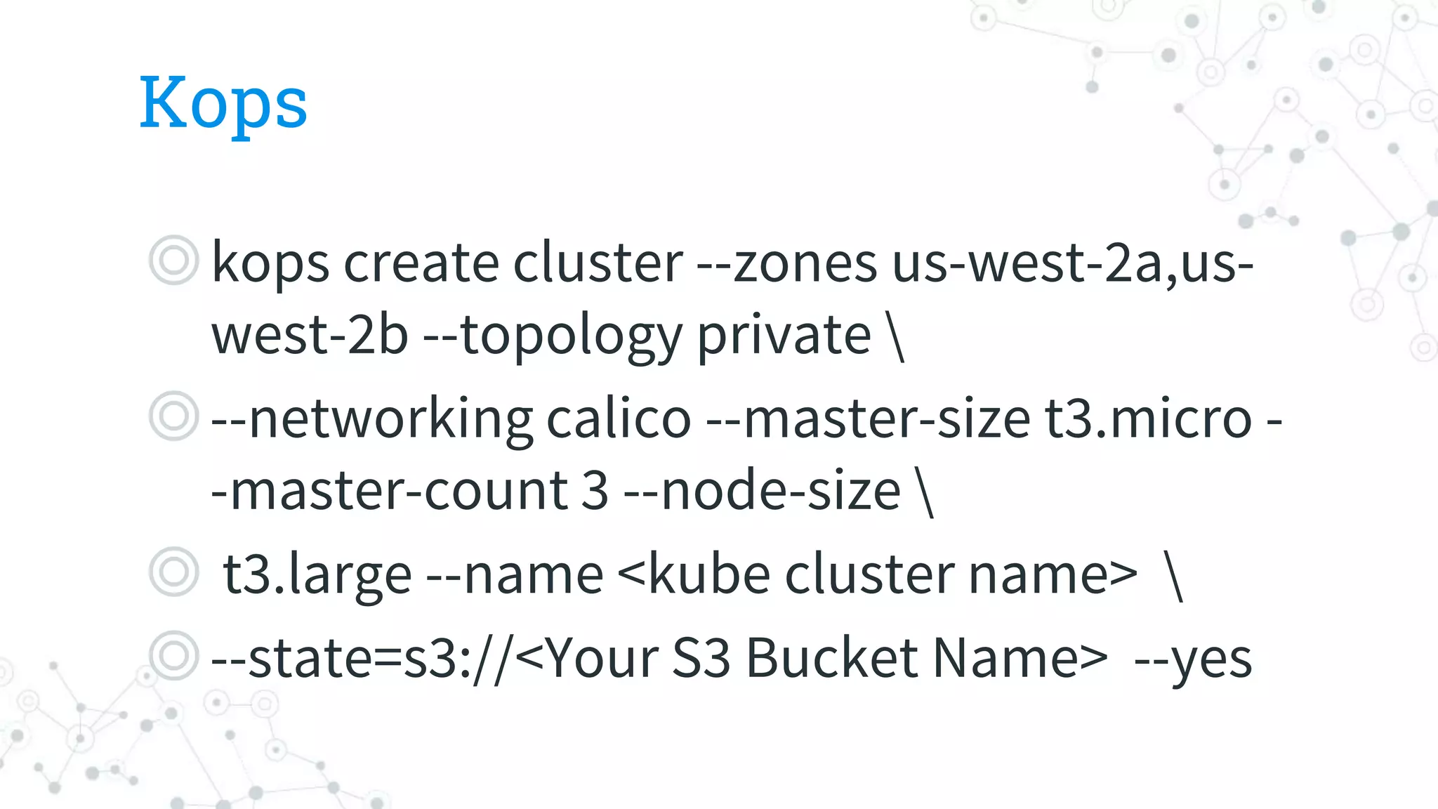 Kops
◎kops create cluster --zones us-west-2a,us-
west-2b --topology private 
◎--networking calico --master-size t3.micro -
-master-count 3 --node-size 
◎ t3.large --name <kube cluster name> 
◎--state=s3://<Your S3 Bucket Name> --yes
 