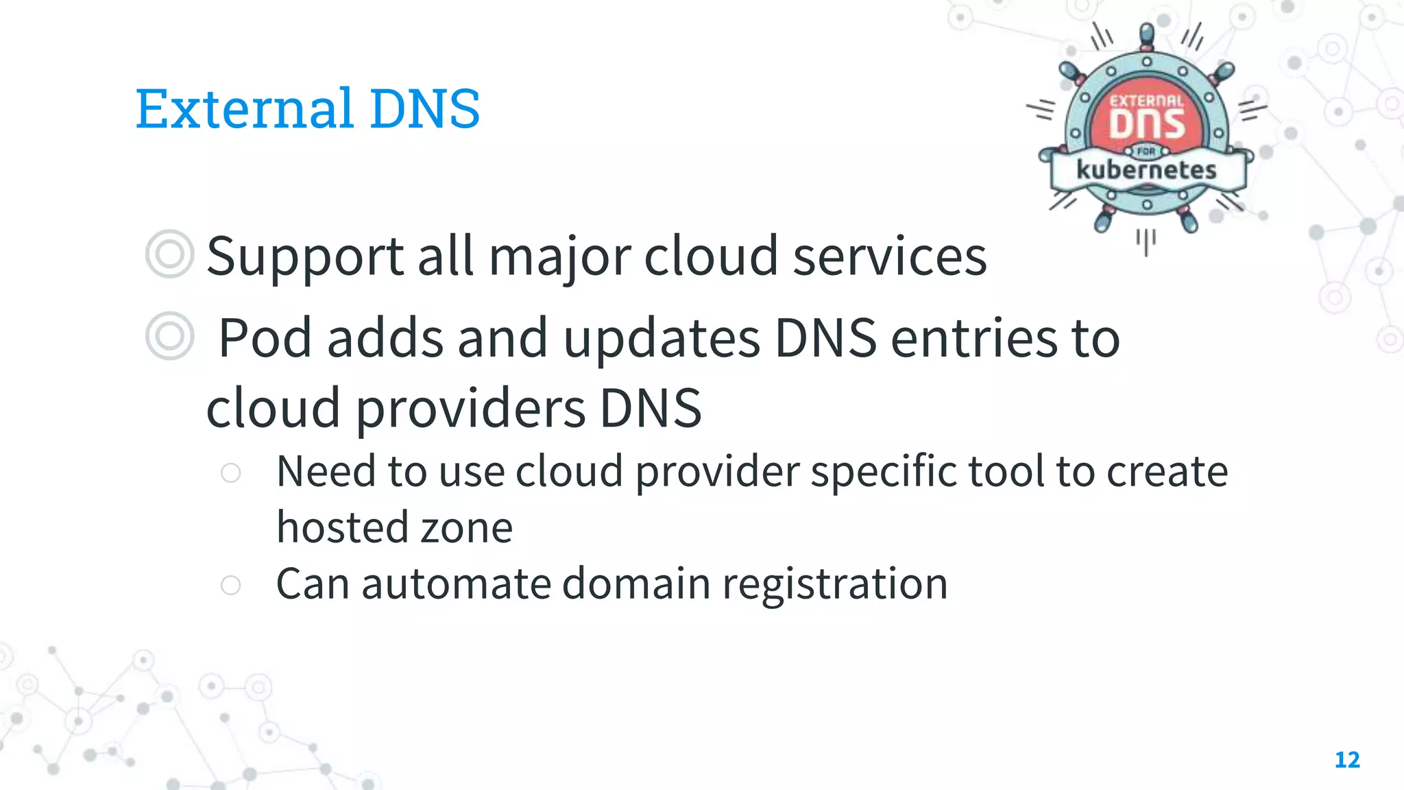 External DNS
◎Support all major cloud services
◎ Pod adds and updates DNS entries to
cloud providers DNS
○ Need to use cloud provider specific tool to create
hosted zone
○ Can automate domain registration
12
 