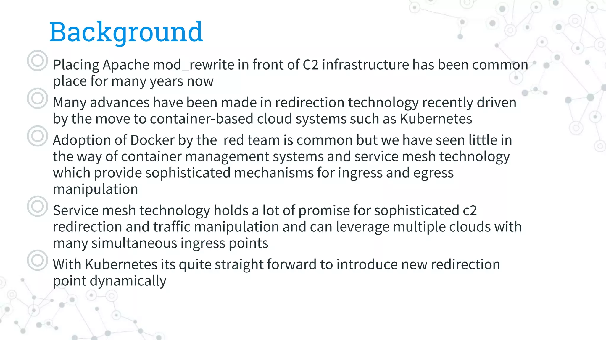 Background
◎Placing Apache mod_rewrite in front of C2 infrastructure has been common
place for many years now
◎Many advances have been made in redirection technology recently driven
by the move to container-based cloud systems such as Kubernetes
◎Adoption of Docker by the red team is common but we have seen little in
the way of container management systems and service mesh technology
which provide sophisticated mechanisms for ingress and egress
manipulation
◎Service mesh technology holds a lot of promise for sophisticated c2
redirection and traffic manipulation and can leverage multiple clouds with
many simultaneous ingress points
◎With Kubernetes its quite straight forward to introduce new redirection
point dynamically
 
