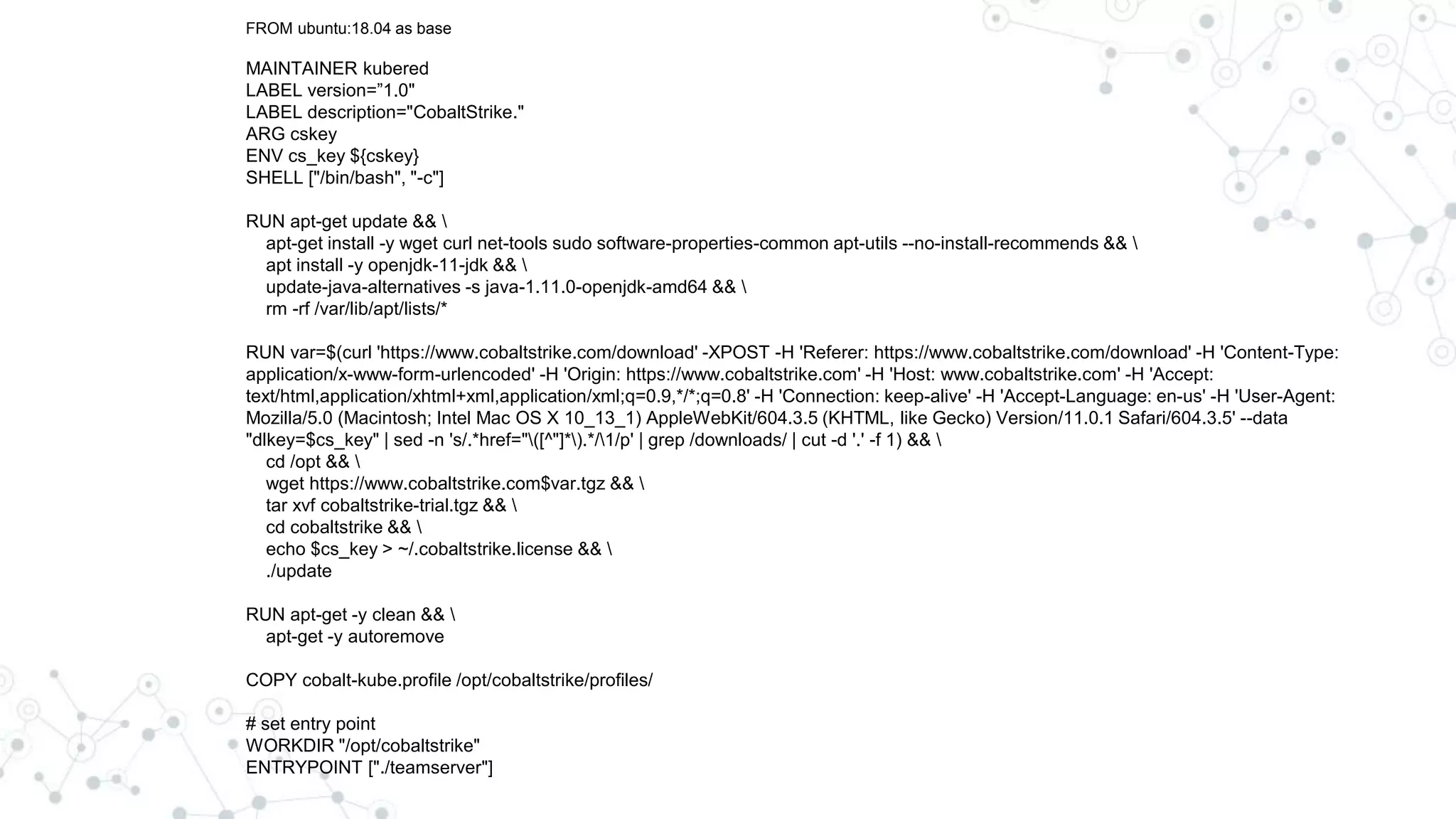 FROM ubuntu:18.04 as base
MAINTAINER kubered
LABEL version=”1.0"
LABEL description="CobaltStrike."
ARG cskey
ENV cs_key ${cskey}
SHELL ["/bin/bash", "-c"]
RUN apt-get update && 
apt-get install -y wget curl net-tools sudo software-properties-common apt-utils --no-install-recommends && 
apt install -y openjdk-11-jdk && 
update-java-alternatives -s java-1.11.0-openjdk-amd64 && 
rm -rf /var/lib/apt/lists/*
RUN var=$(curl 'https://www.cobaltstrike.com/download' -XPOST -H 'Referer: https://www.cobaltstrike.com/download' -H 'Content-Type:
application/x-www-form-urlencoded' -H 'Origin: https://www.cobaltstrike.com' -H 'Host: www.cobaltstrike.com' -H 'Accept:
text/html,application/xhtml+xml,application/xml;q=0.9,*/*;q=0.8' -H 'Connection: keep-alive' -H 'Accept-Language: en-us' -H 'User-Agent:
Mozilla/5.0 (Macintosh; Intel Mac OS X 10_13_1) AppleWebKit/604.3.5 (KHTML, like Gecko) Version/11.0.1 Safari/604.3.5' --data
"dlkey=$cs_key" | sed -n 's/.*href="([^"]*).*/1/p' | grep /downloads/ | cut -d '.' -f 1) && 
cd /opt && 
wget https://www.cobaltstrike.com$var.tgz && 
tar xvf cobaltstrike-trial.tgz && 
cd cobaltstrike && 
echo $cs_key > ~/.cobaltstrike.license && 
./update
RUN apt-get -y clean && 
apt-get -y autoremove
COPY cobalt-kube.profile /opt/cobaltstrike/profiles/
# set entry point
WORKDIR "/opt/cobaltstrike"
ENTRYPOINT ["./teamserver"]
 