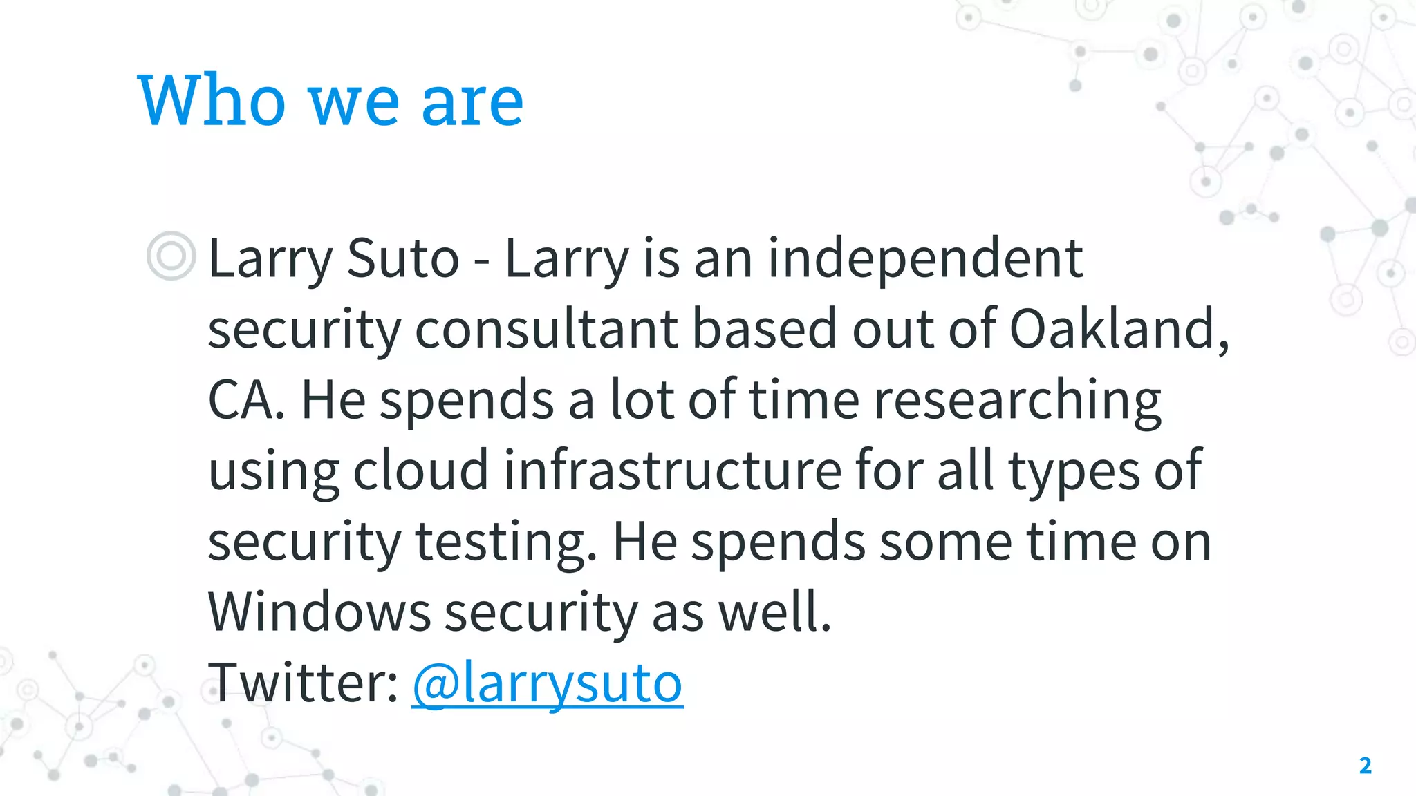 Who we are
◎Larry Suto - Larry is an independent
security consultant based out of Oakland,
CA. He spends a lot of time researching
using cloud infrastructure for all types of
security testing. He spends some time on
Windows security as well.
Twitter: @larrysuto
2
 