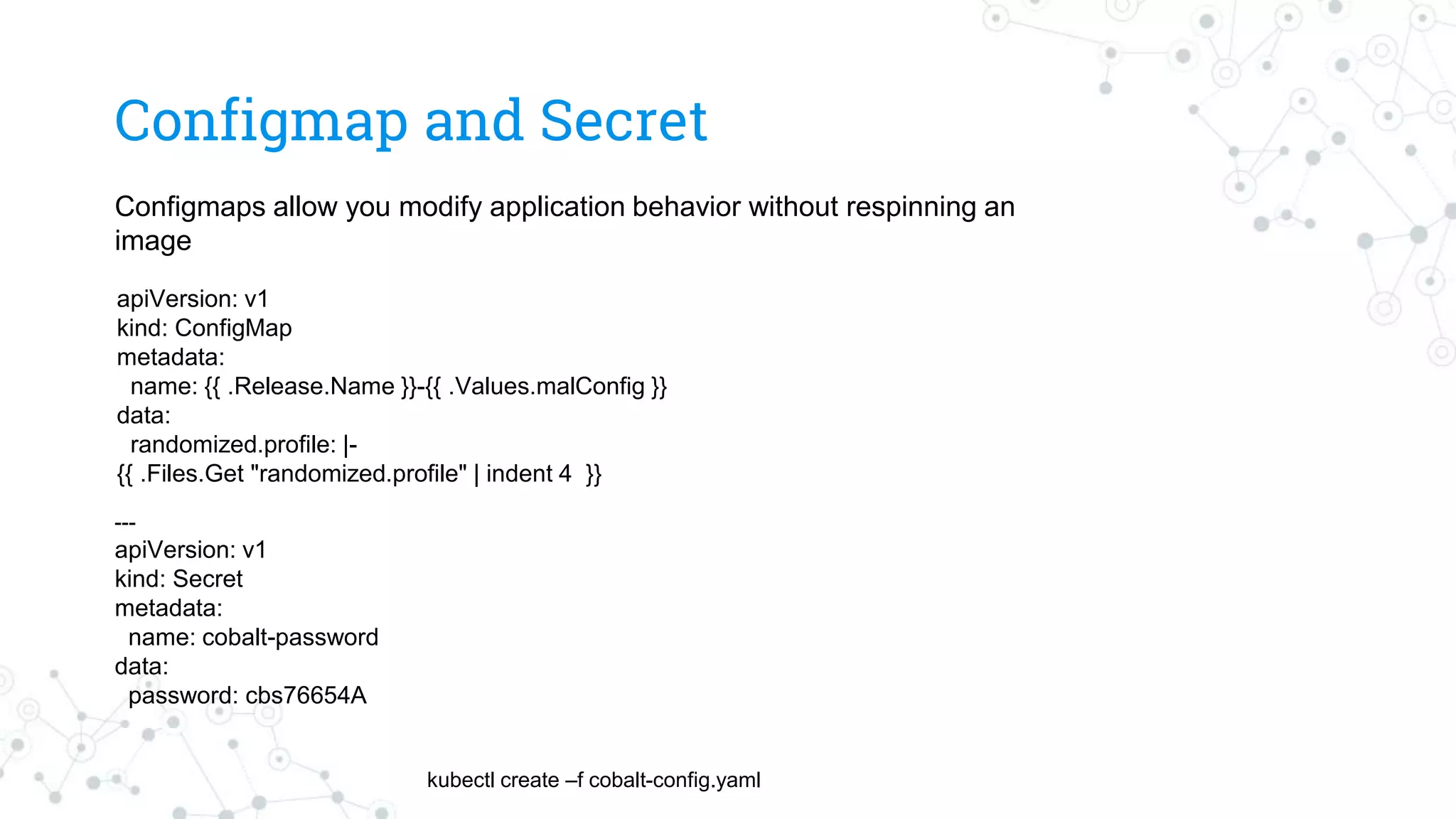 Configmap and Secret
kubectl create –f cobalt-config.yaml
---
apiVersion: v1
kind: Secret
metadata:
name: cobalt-password
data:
password: cbs76654A
Configmaps allow you modify application behavior without respinning an
image
apiVersion: v1
kind: ConfigMap
metadata:
name: {{ .Release.Name }}-{{ .Values.malConfig }}
data:
randomized.profile: |-
{{ .Files.Get "randomized.profile" | indent 4 }}
 
