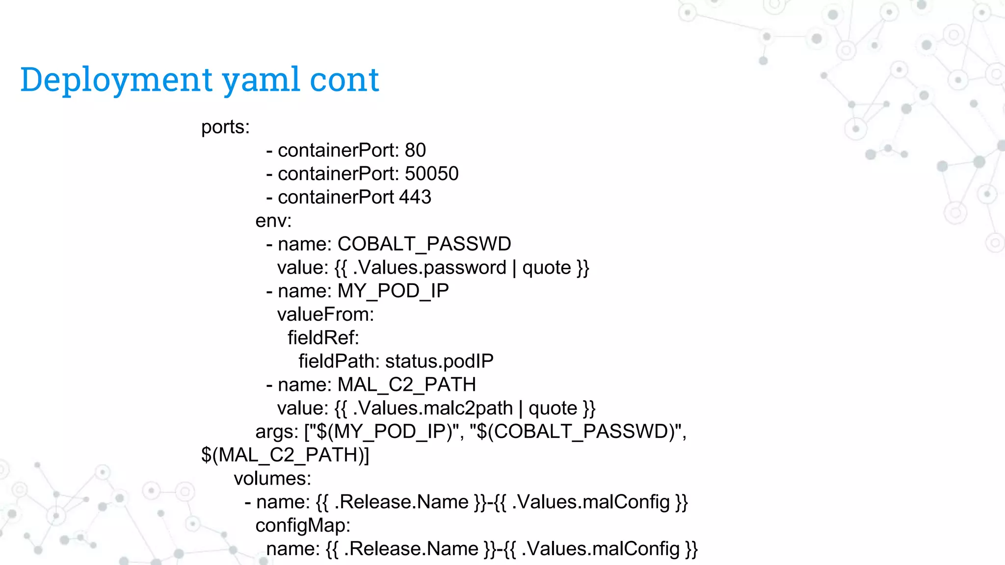 Deployment yaml cont
ports:
- containerPort: 80
- containerPort: 50050
- containerPort 443
env:
- name: COBALT_PASSWD
value: {{ .Values.password | quote }}
- name: MY_POD_IP
valueFrom:
fieldRef:
fieldPath: status.podIP
- name: MAL_C2_PATH
value: {{ .Values.malc2path | quote }}
args: ["$(MY_POD_IP)", "$(COBALT_PASSWD)",
$(MAL_C2_PATH)]
volumes:
- name: {{ .Release.Name }}-{{ .Values.malConfig }}
configMap:
name: {{ .Release.Name }}-{{ .Values.malConfig }}
 