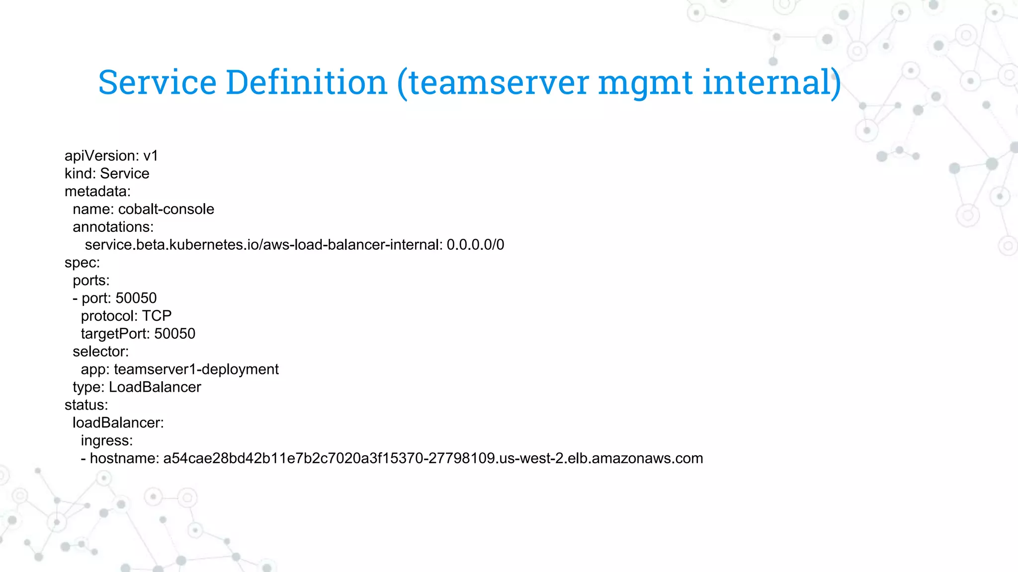 Service Definition (teamserver mgmt internal)
apiVersion: v1
kind: Service
metadata:
name: cobalt-console
annotations:
service.beta.kubernetes.io/aws-load-balancer-internal: 0.0.0.0/0
spec:
ports:
- port: 50050
protocol: TCP
targetPort: 50050
selector:
app: teamserver1-deployment
type: LoadBalancer
status:
loadBalancer:
ingress:
- hostname: a54cae28bd42b11e7b2c7020a3f15370-27798109.us-west-2.elb.amazonaws.com
 