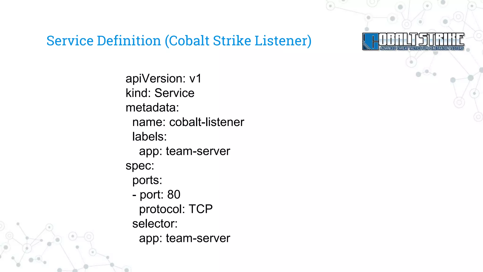 Service Definition (Cobalt Strike Listener)
apiVersion: v1
kind: Service
metadata:
name: cobalt-listener
labels:
app: team-server
spec:
ports:
- port: 80
protocol: TCP
selector:
app: team-server
 