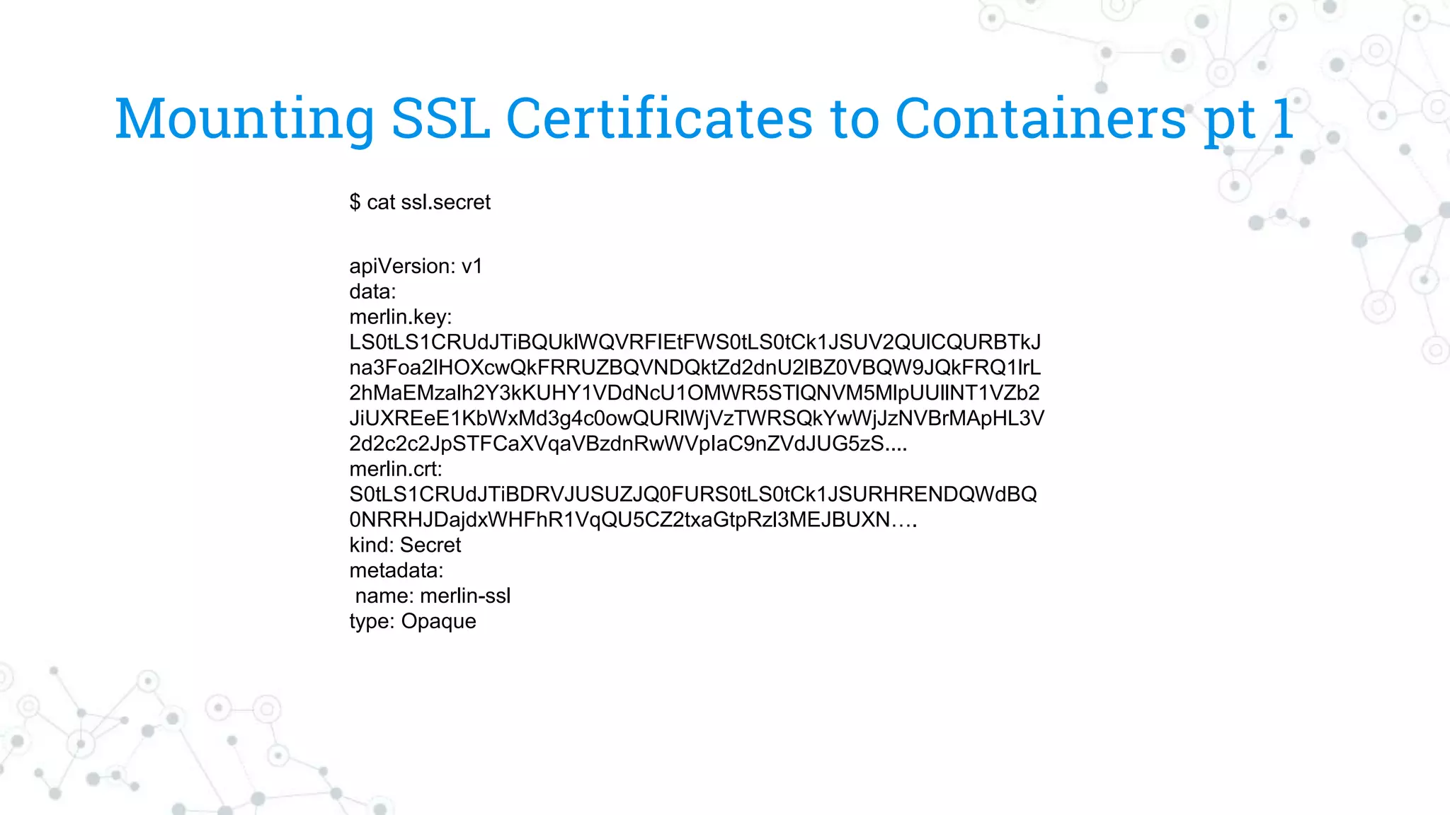 Mounting SSL Certificates to Containers pt 1
apiVersion: v1
data:
merlin.key:
LS0tLS1CRUdJTiBQUklWQVRFIEtFWS0tLS0tCk1JSUV2QUlCQURBTkJ
na3Foa2lHOXcwQkFRRUZBQVNDQktZd2dnU2lBZ0VBQW9JQkFRQ1lrL
2hMaEMzalh2Y3kKUHY1VDdNcU1OMWR5STlQNVM5MlpUUllNT1VZb2
JiUXREeE1KbWxMd3g4c0owQURlWjVzTWRSQkYwWjJzNVBrMApHL3V
2d2c2c2JpSTFCaXVqaVBzdnRwWVpIaC9nZVdJUG5zS....
merlin.crt:
S0tLS1CRUdJTiBDRVJUSUZJQ0FURS0tLS0tCk1JSURHRENDQWdBQ
0NRRHJDajdxWHFhR1VqQU5CZ2txaGtpRzl3MEJBUXN….
kind: Secret
metadata:
name: merlin-ssl
type: Opaque
$ cat ssl.secret
 