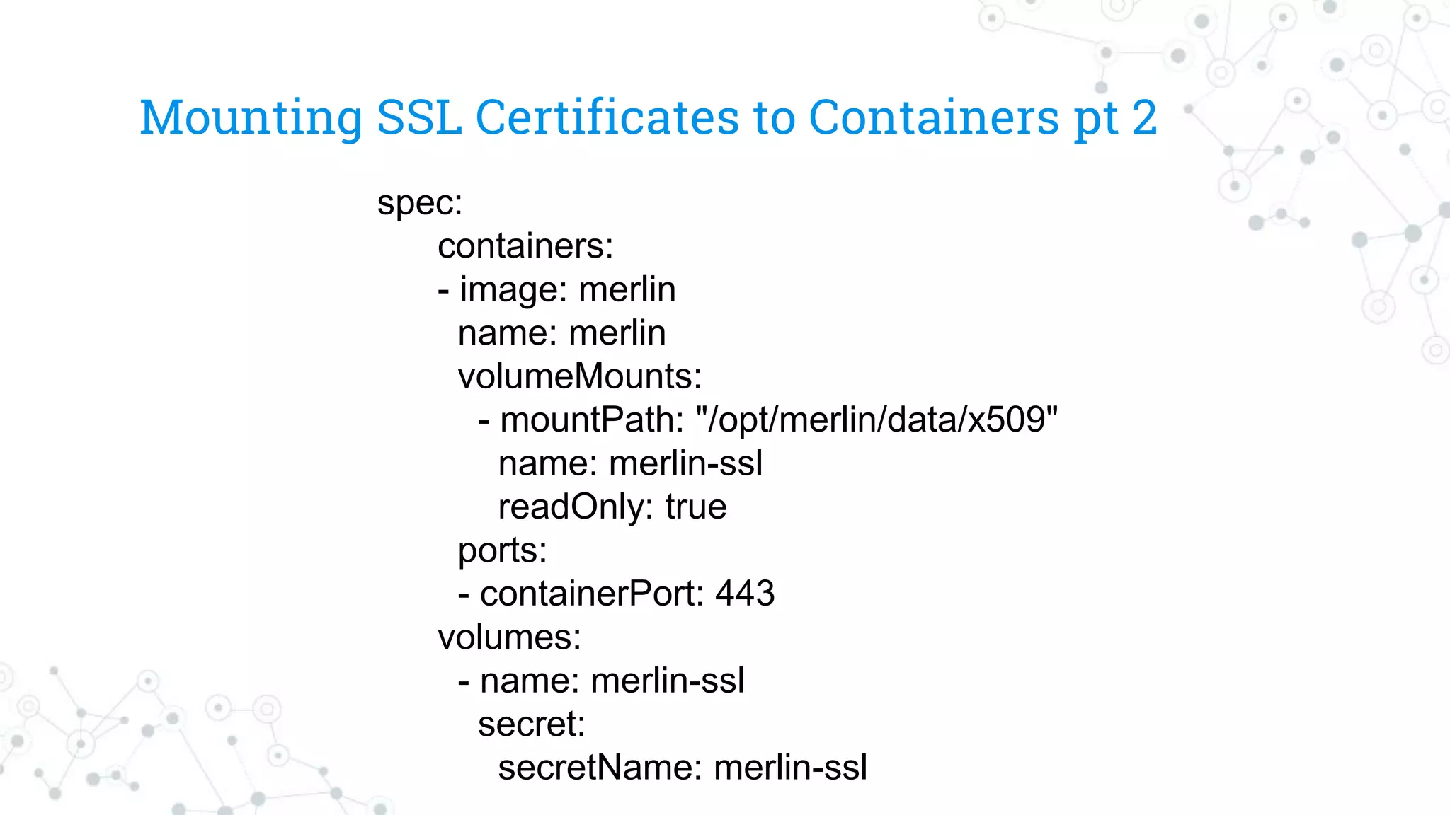 Mounting SSL Certificates to Containers pt 2
spec:
containers:
- image: merlin
name: merlin
volumeMounts:
- mountPath: "/opt/merlin/data/x509"
name: merlin-ssl
readOnly: true
ports:
- containerPort: 443
volumes:
- name: merlin-ssl
secret:
secretName: merlin-ssl
 