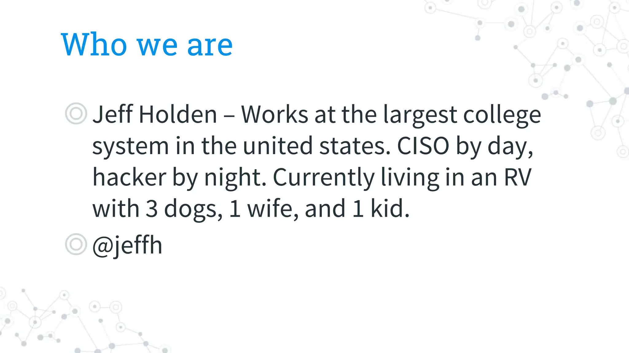 Who we are
◎Jeff Holden – Works at the largest college
system in the united states. CISO by day,
hacker by night. Currently living in an RV
with 3 dogs, 1 wife, and 1 kid.
◎@jeffh
 