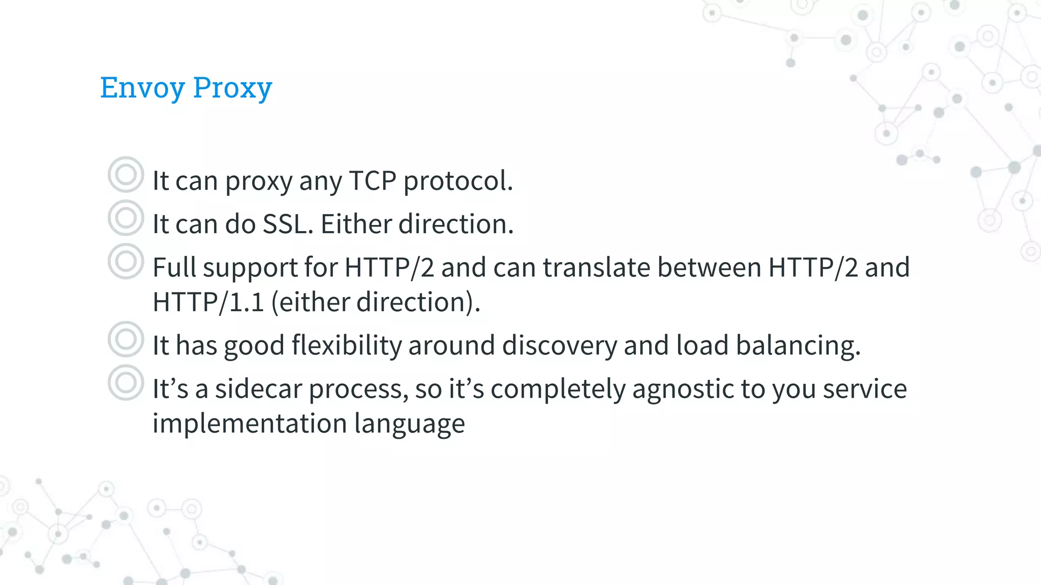 Envoy Proxy
◎It can proxy any TCP protocol.
◎It can do SSL. Either direction.
◎Full support for HTTP/2 and can translate between HTTP/2 and
HTTP/1.1 (either direction).
◎It has good flexibility around discovery and load balancing.
◎It’s a sidecar process, so it’s completely agnostic to you service
implementation language
 