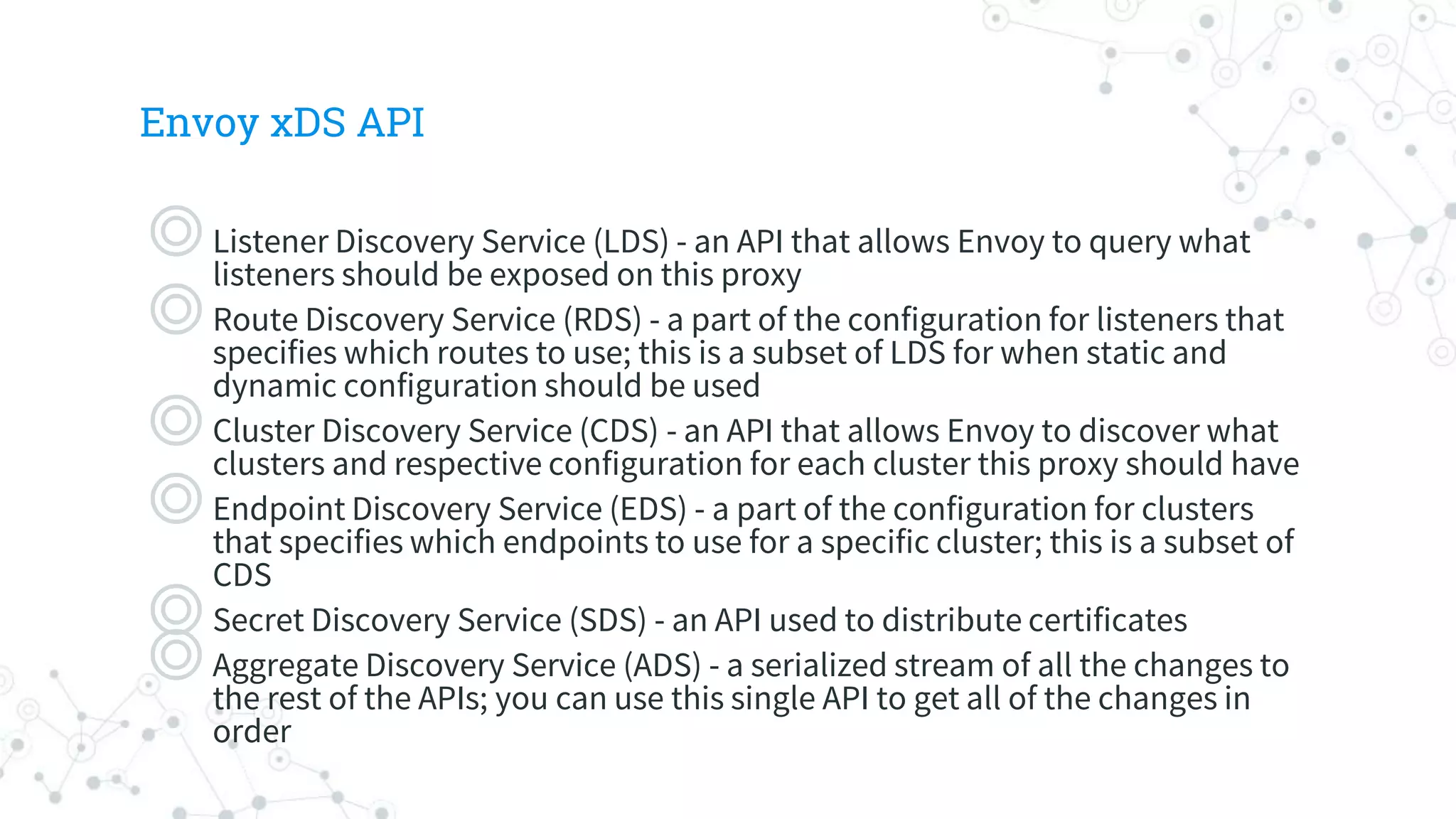 Envoy xDS API
◎Listener Discovery Service (LDS) - an API that allows Envoy to query what
listeners should be exposed on this proxy
◎Route Discovery Service (RDS) - a part of the configuration for listeners that
specifies which routes to use; this is a subset of LDS for when static and
dynamic configuration should be used
◎Cluster Discovery Service (CDS) - an API that allows Envoy to discover what
clusters and respective configuration for each cluster this proxy should have
◎Endpoint Discovery Service (EDS) - a part of the configuration for clusters
that specifies which endpoints to use for a specific cluster; this is a subset of
CDS
◎Secret Discovery Service (SDS) - an API used to distribute certificates
◎Aggregate Discovery Service (ADS) - a serialized stream of all the changes to
the rest of the APIs; you can use this single API to get all of the changes in
order
 