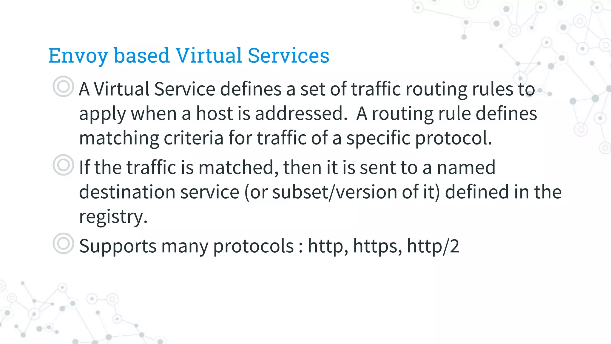 Envoy based Virtual Services
◎A Virtual Service defines a set of traffic routing rules to
apply when a host is addressed. A routing rule defines
matching criteria for traffic of a specific protocol.
◎If the traffic is matched, then it is sent to a named
destination service (or subset/version of it) defined in the
registry.
◎Supports many protocols : http, https, http/2
 