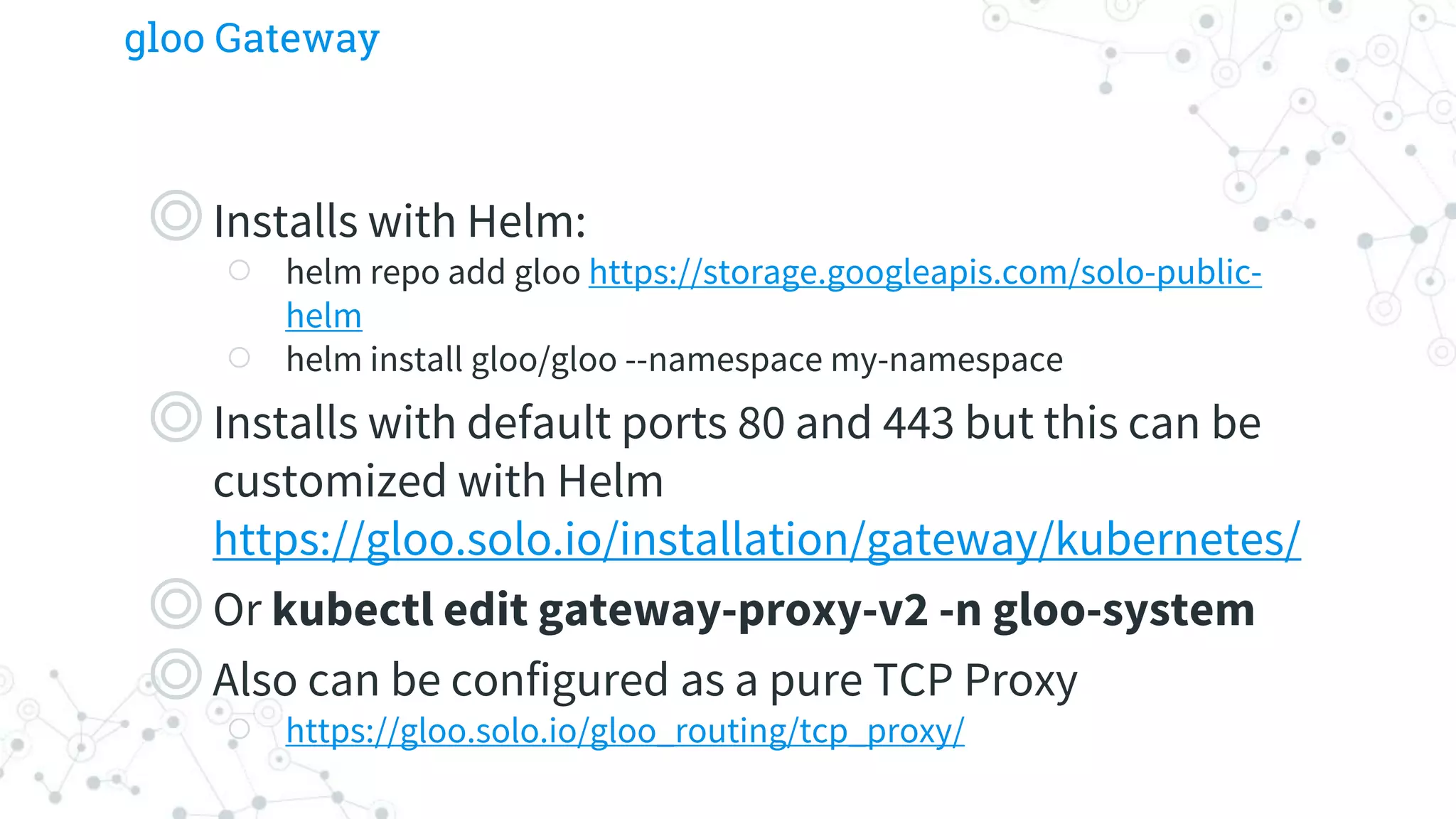 gloo Gateway
◎Installs with Helm:
○ helm repo add gloo https://storage.googleapis.com/solo-public-
helm
○ helm install gloo/gloo --namespace my-namespace
◎Installs with default ports 80 and 443 but this can be
customized with Helm
https://gloo.solo.io/installation/gateway/kubernetes/
◎Or kubectl edit gateway-proxy-v2 -n gloo-system
◎Also can be configured as a pure TCP Proxy
○ https://gloo.solo.io/gloo_routing/tcp_proxy/
 