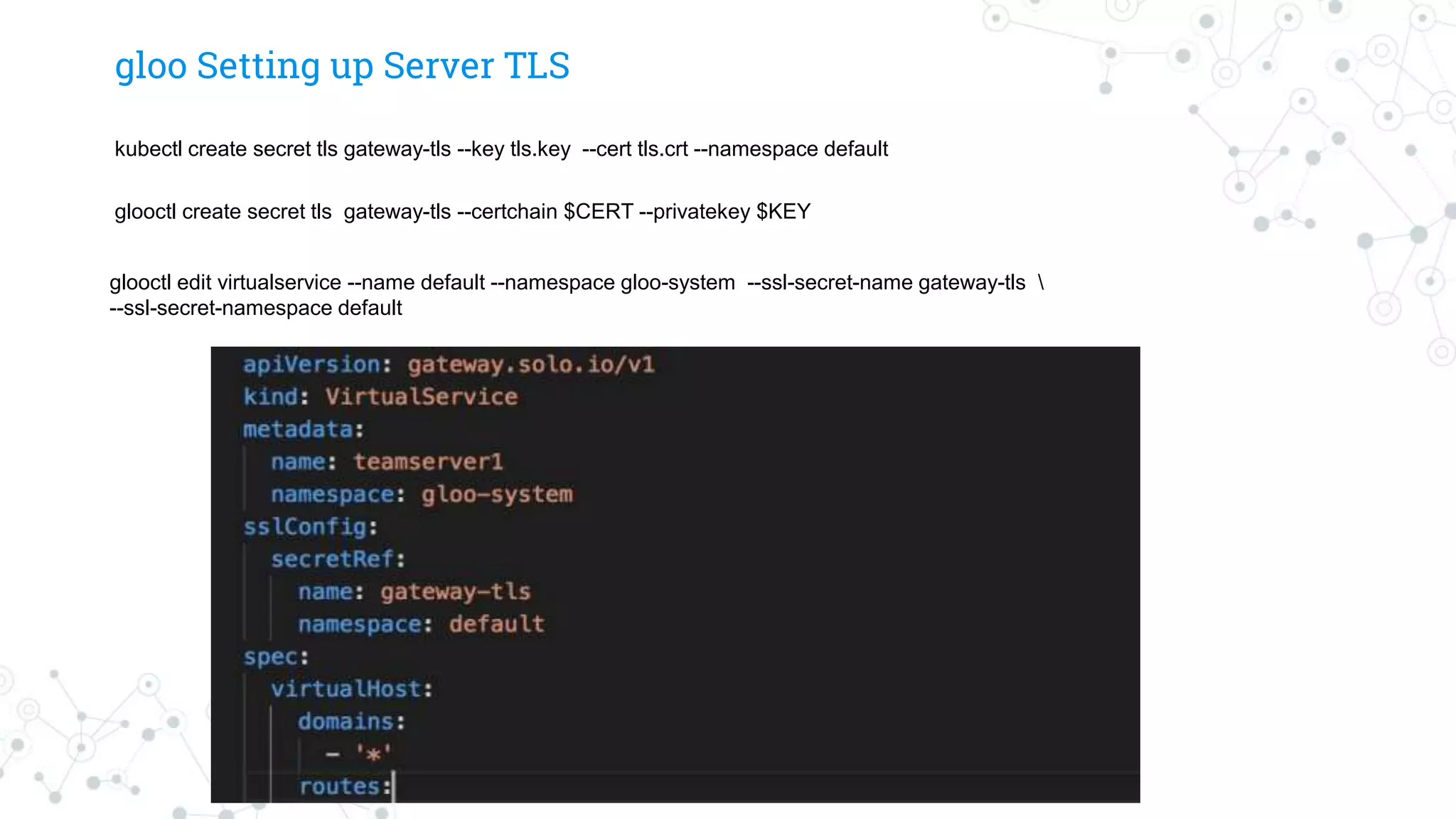 gloo Setting up Server TLS
kubectl create secret tls gateway-tls --key tls.key --cert tls.crt --namespace default
glooctl create secret tls gateway-tls --certchain $CERT --privatekey $KEY
glooctl edit virtualservice --name default --namespace gloo-system --ssl-secret-name gateway-tls 
--ssl-secret-namespace default
 