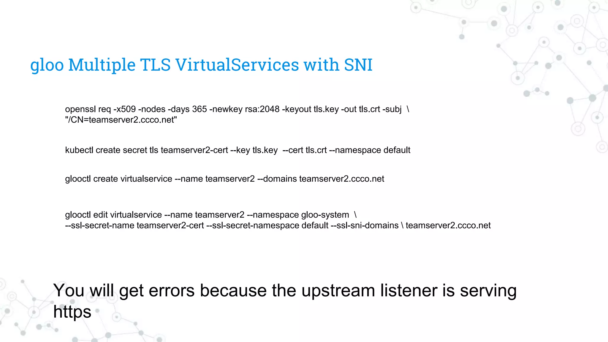 gloo Multiple TLS VirtualServices with SNI
kubectl create secret tls teamserver2-cert --key tls.key --cert tls.crt --namespace default
openssl req -x509 -nodes -days 365 -newkey rsa:2048 -keyout tls.key -out tls.crt -subj 
"/CN=teamserver2.ccco.net"
glooctl create virtualservice --name teamserver2 --domains teamserver2.ccco.net
glooctl edit virtualservice --name teamserver2 --namespace gloo-system 
--ssl-secret-name teamserver2-cert --ssl-secret-namespace default --ssl-sni-domains  teamserver2.ccco.net
You will get errors because the upstream listener is serving
https
 