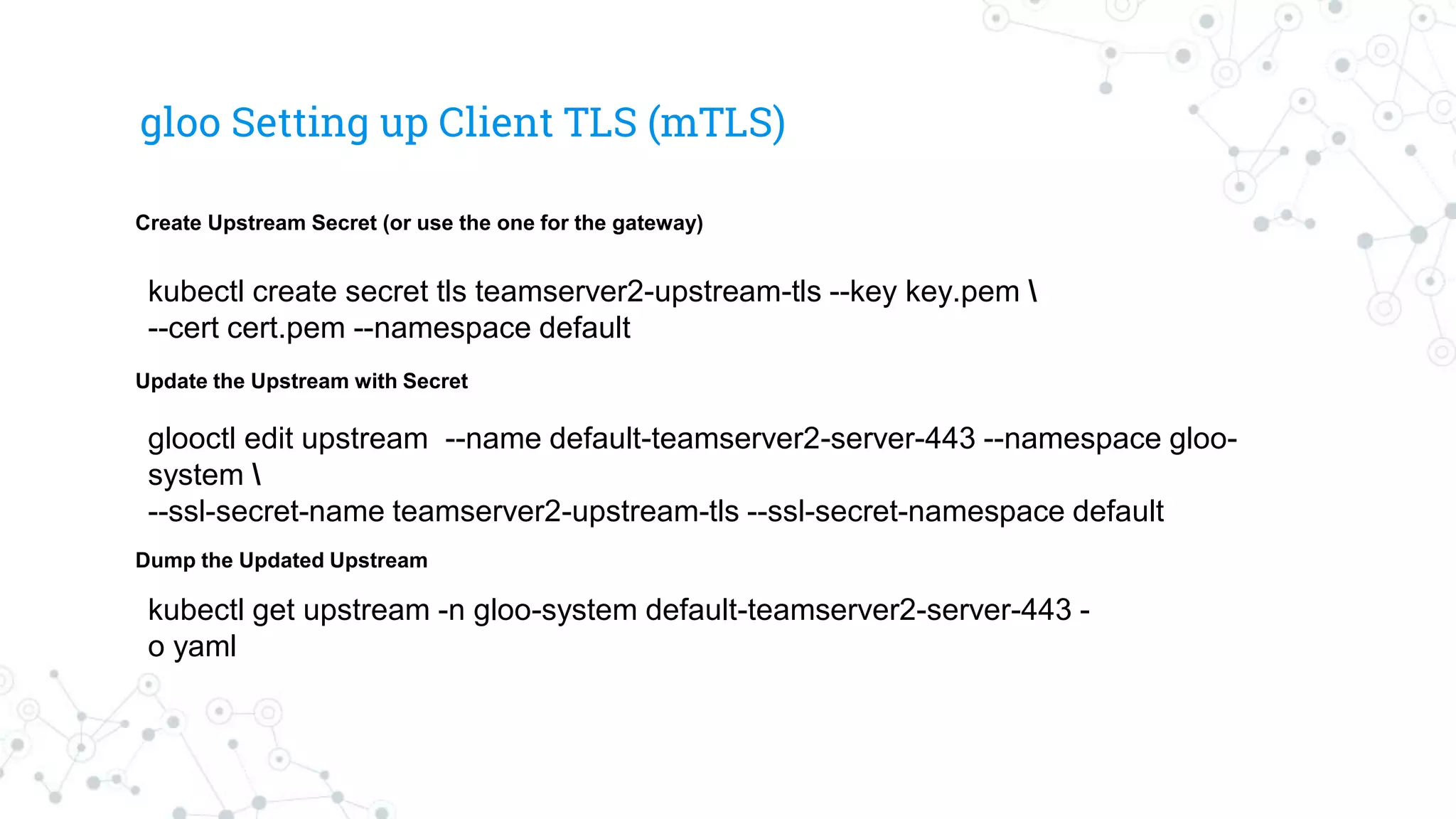 gloo Setting up Client TLS (mTLS)
glooctl edit upstream --name default-teamserver2-server-443 --namespace gloo-
system 
--ssl-secret-name teamserver2-upstream-tls --ssl-secret-namespace default
kubectl create secret tls teamserver2-upstream-tls --key key.pem 
--cert cert.pem --namespace default
kubectl get upstream -n gloo-system default-teamserver2-server-443 -
o yaml
Create Upstream Secret (or use the one for the gateway)
Update the Upstream with Secret
Dump the Updated Upstream
 