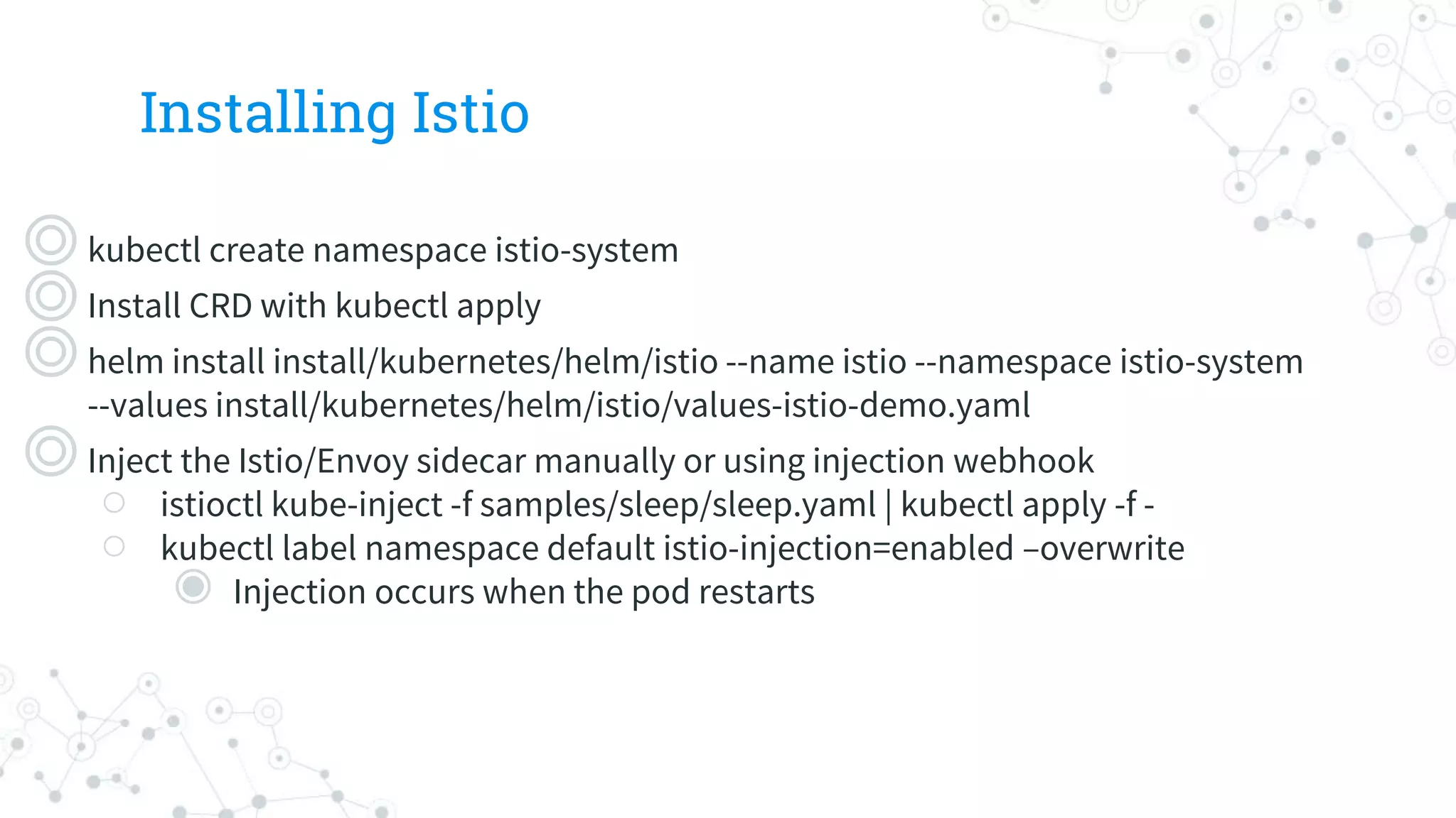 Installing Istio
◎kubectl create namespace istio-system
◎Install CRD with kubectl apply
◎helm install install/kubernetes/helm/istio --name istio --namespace istio-system
--values install/kubernetes/helm/istio/values-istio-demo.yaml
◎Inject the Istio/Envoy sidecar manually or using injection webhook
○ istioctl kube-inject -f samples/sleep/sleep.yaml | kubectl apply -f -
○ kubectl label namespace default istio-injection=enabled –overwrite
◉ Injection occurs when the pod restarts
 